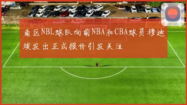南区NBL球队向前NBA和CBA球员穆迪埃发出正式报价引发关注