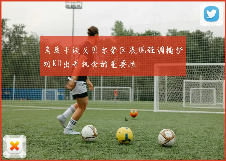 乌度卡谈戈贝尔禁区表现强调掩护对KD出手机会的重要性