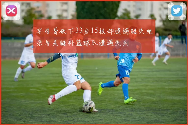 字母哥砍下33分15板却遗憾错失绝杀与关键补篮球队遭遇失利