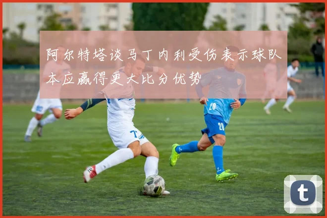 阿尔特塔谈马丁内利受伤表示球队本应赢得更大比分优势