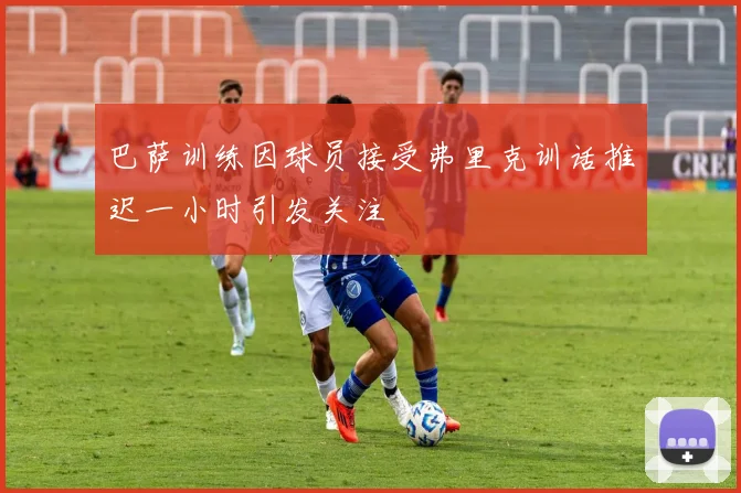 巴萨训练因球员接受弗里克训话推迟一小时引发关注
