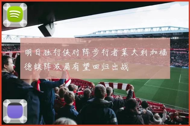 明日独行侠对阵步行者莱夫利加福德缺阵浓眉有望回归出战