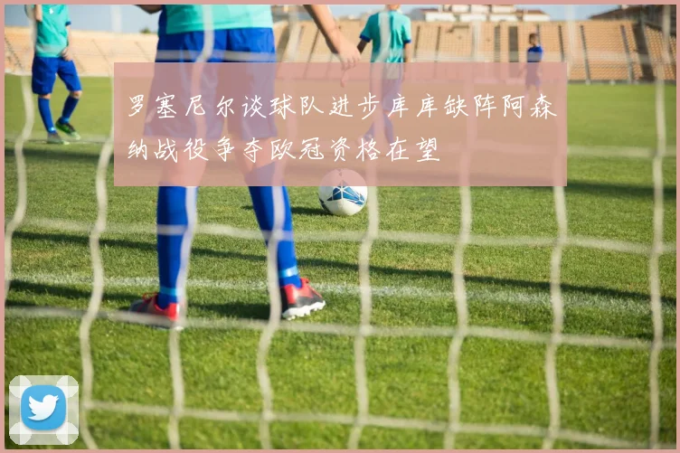 罗塞尼尔谈球队进步库库缺阵阿森纳战役争夺欧冠资格在望