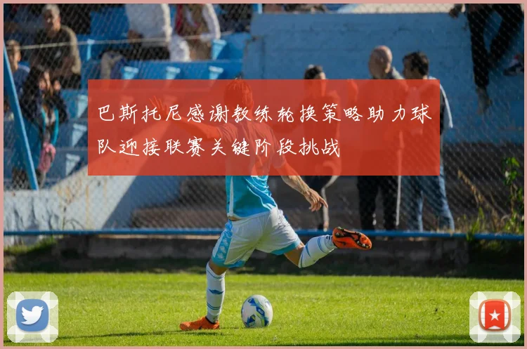 巴斯托尼感谢教练轮换策略助力球队迎接联赛关键阶段挑战