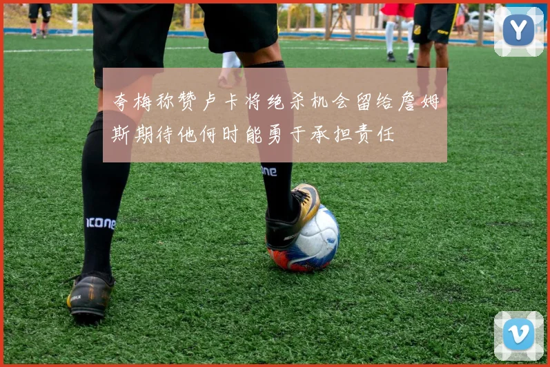 夸梅称赞卢卡将绝杀机会留给詹姆斯期待他何时能勇于承担责任