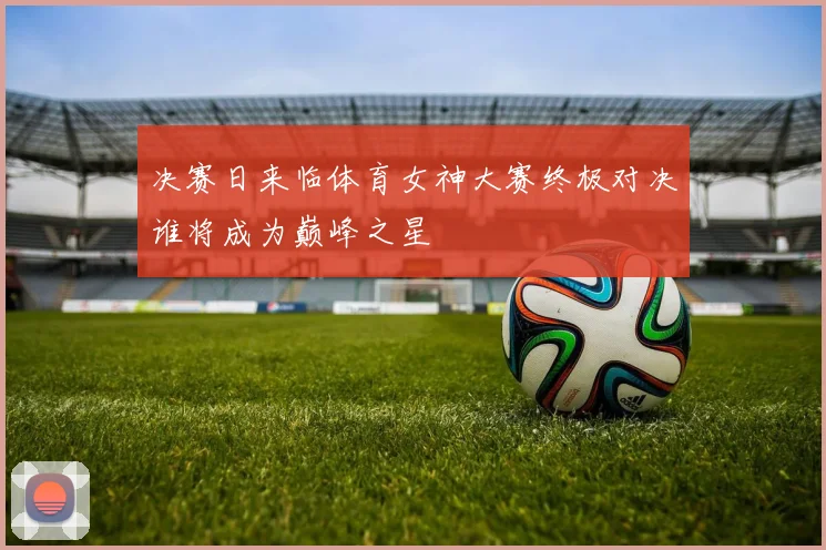 决赛日来临体育女神大赛终极对决谁将成为巅峰之星