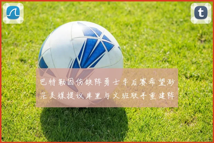 巴特勒因伤缺阵勇士季后赛希望渺茫美媒提议库里与文班联手重建阵容