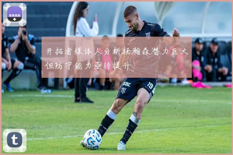 开拓者媒体人分析杨瀚森潜力巨大但防守能力亟待提升
