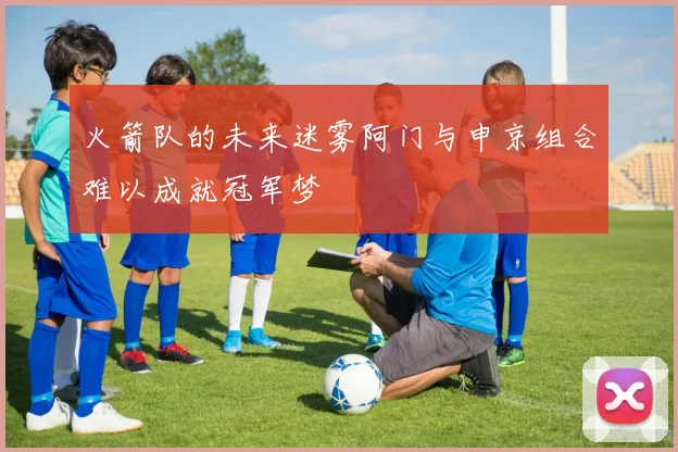 火箭队的未来迷雾阿门与申京组合难以成就冠军梦