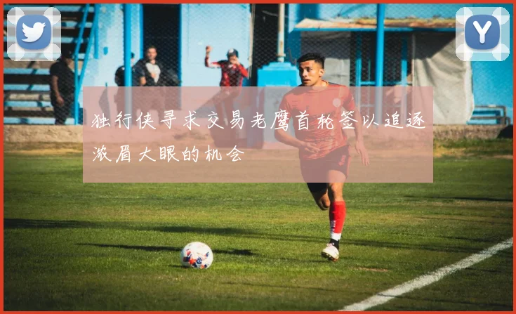独行侠寻求交易老鹰首轮签以追逐浓眉大眼的机会