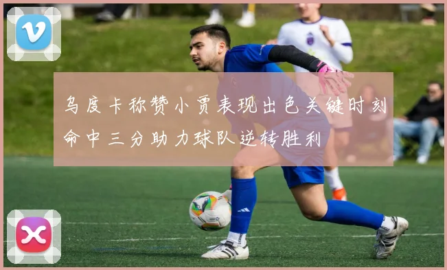 乌度卡称赞小贾表现出色关键时刻命中三分助力球队逆转胜利