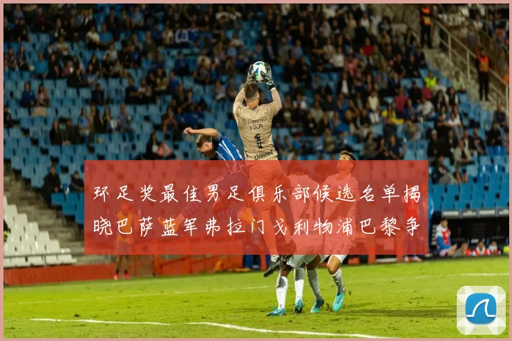 环足奖最佳男足俱乐部候选名单揭晓巴萨蓝军弗拉门戈利物浦巴黎争夺荣誉