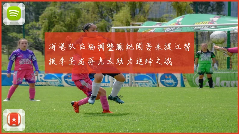 海港队临场调整蒯纪闻吾米提江替换李圣龙蒋光太助力逆转之战