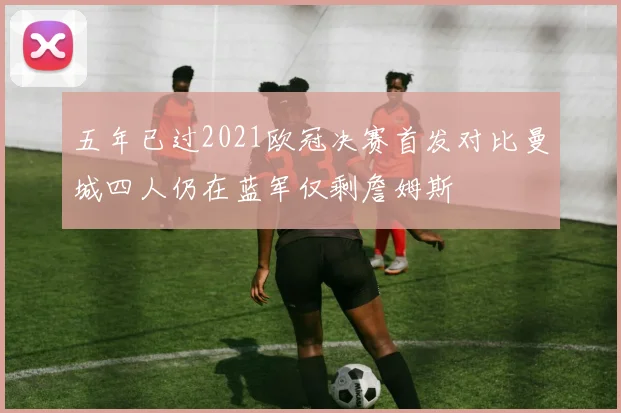 五年已过2021欧冠决赛首发对比曼城四人仍在蓝军仅剩詹姆斯